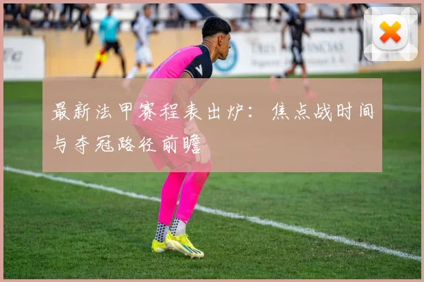 最新法甲赛程表出炉：焦点战时间与夺冠路径前瞻