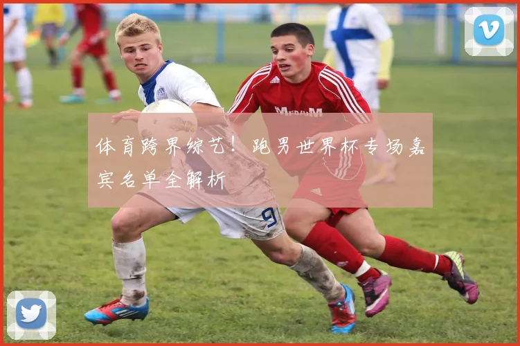 体育跨界综艺！跑男世界杯专场嘉宾名单全解析