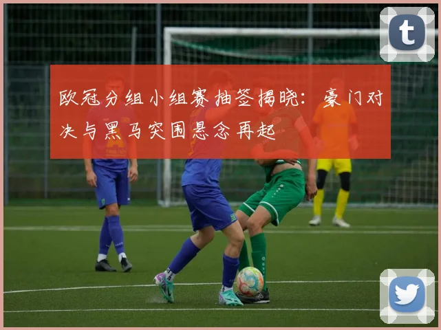 欧冠分组小组赛抽签揭晓：豪门对决与黑马突围悬念再起