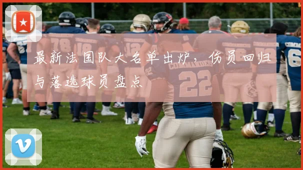 最新法国队大名单出炉，伤员回归与落选球员盘点