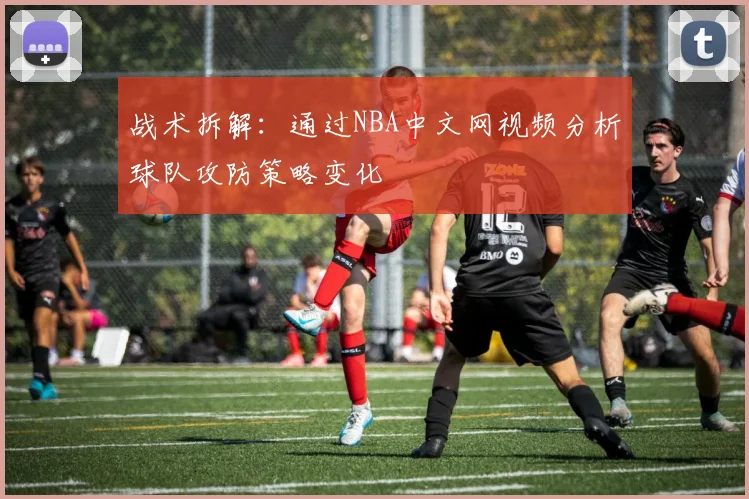 战术拆解：通过NBA中文网视频分析球队攻防策略变化