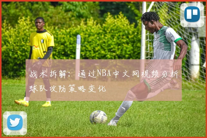 战术拆解：通过NBA中文网视频分析球队攻防策略变化