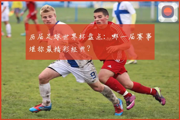 历届足球世界杯盘点：哪一届赛事堪称最精彩经典？